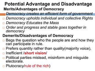 Potential Advantage and Disadvantage
Merits/Advantages of Democracy
 Democracy creates an efficient form of government
 Democracy upholds individual and collective Rights
 Democracy Educates the Mass
 Order and progress and stable goes together in
democracy
Demerits/Disadvantages of Democracy
 Begs the question who the people are and how they
can participate in rule.
 Prefers quantity rather than quality(majority voice),
 Inefficient /short vision/
 Political parties mislead, misinform and misguide
electorate.
 Plutocracy/rule of the rich)
 