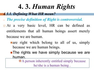 4. 3. Human Rights
4.3.1. Defining What HR mean?
o The precise definition of Right is controversial.
 At a very basic level, HR can be defined as
entitlements that all human beings assert merely
because we are human.
are right which belong to all of us, simply
because we are human beings.
The rights we have simply because we are
human.
A person inherently entitled simply because
he/she is a human being .
 