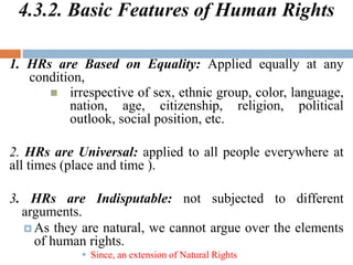 4.3.2. Basic Features of Human Rights
1. HRs are Based on Equality: Applied equally at any
condition,
 irrespective of sex, ethnic group, color, language,
nation, age, citizenship, religion, political
outlook, social position, etc.
2. HRs are Universal: applied to all people everywhere at
all times (place and time ).
3. HRs are Indisputable: not subjected to different
arguments.
 As they are natural, we cannot argue over the elements
of human rights.
 Since, an extension of Natural Rights
 