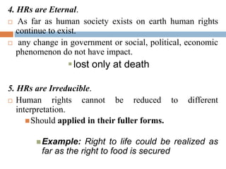 4. HRs are Eternal.
 As far as human society exists on earth human rights
continue to exist.
 any change in government or social, political, economic
phenomenon do not have impact.
lost only at death
5. HRs are Irreducible.
 Human rights cannot be reduced to different
interpretation.
Should applied in their fuller forms.
Example: Right to life could be realized as
far as the right to food is secured
 