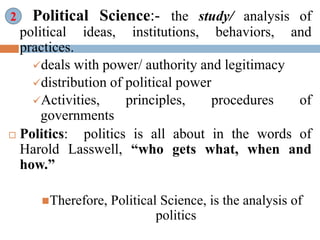 ii. Political Science:- the study/ analysis of
political ideas, institutions, behaviors, and
practices.
deals with power/ authority and legitimacy
distribution of political power
Activities, principles, procedures of
governments
 Politics: politics is all about in the words of
Harold Lasswell, “who gets what, when and
how.”
Therefore, Political Science, is the analysis of
politics
2
 