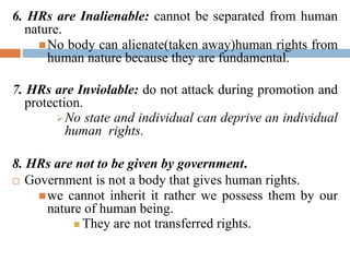 6. HRs are Inalienable: cannot be separated from human
nature.
No body can alienate(taken away)human rights from
human nature because they are fundamental.
7. HRs are Inviolable: do not attack during promotion and
protection.
No state and individual can deprive an individual
human rights.
8. HRs are not to be given by government.
 Government is not a body that gives human rights.
we cannot inherit it rather we possess them by our
nature of human being.
 They are not transferred rights.
 
