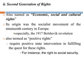 ii. Second Generation of Rights
 Also named as “Economic, social and cultural
rights”
 Its origin was the socialist movement of the
nineteenth century in Europe.
especially, the 1917 Bolshevik revolution
 also termed as “positive rights”
 require positive state intervention in fulfilling
the quest for these rights.
 For instance, the right to social security.
 