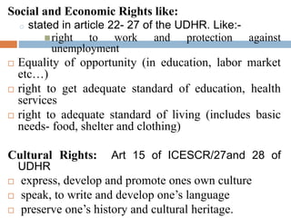 Social and Economic Rights like:
o stated in article 22- 27 of the UDHR. Like:-
right to work and protection against
unemployment
 Equality of opportunity (in education, labor market
etc…)
 right to get adequate standard of education, health
services
 right to adequate standard of living (includes basic
needs- food, shelter and clothing)
Cultural Rights: Art 15 of ICESCR/27and 28 of
UDHR
 express, develop and promote ones own culture
 speak, to write and develop one’s language
 preserve one’s history and cultural heritage.
 