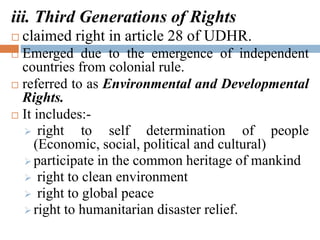 iii. Third Generations of Rights
 claimed right in article 28 of UDHR.
 Emerged due to the emergence of independent
countries from colonial rule.
 referred to as Environmental and Developmental
Rights.
 It includes:-
 right to self determination of people
(Economic, social, political and cultural)
 participate in the common heritage of mankind
 right to clean environment
 right to global peace
 right to humanitarian disaster relief.
 