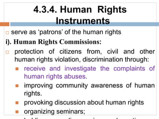 4.3.4. Human Rights
Instruments
 serve as ‘patrons’ of the human rights
i). Human Rights Commissions:
 protection of citizens from, civil and other
human rights violation, discrimination through:
 receive and investigate the complaints of
human rights abuses.
 improving community awareness of human
rights.
 provoking discussion about human rights
 organizing seminars;
 