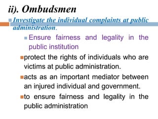 ii). Ombudsmen
 Investigate the individual complaints at public
administration.
 Ensure fairness and legality in the
public institution
protect the rights of individuals who are
victims at public administration.
acts as an important mediator between
an injured individual and government.
to ensure fairness and legality in the
public administration
 