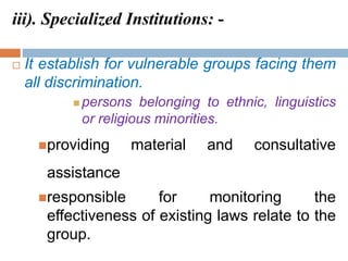 iii). Specialized Institutions: -
 It establish for vulnerable groups facing them
all discrimination.
 persons belonging to ethnic, linguistics
or religious minorities.
providing material and consultative
assistance
responsible for monitoring the
effectiveness of existing laws relate to the
group.
 