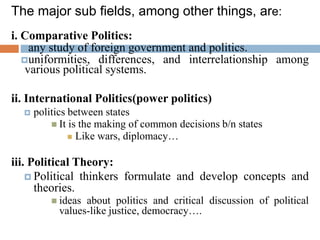 The major sub fields, among other things, are:
i. Comparative Politics:
any study of foreign government and politics.
uniformities, differences, and interrelationship among
various political systems.
ii. International Politics(power politics)
 politics between states
 It is the making of common decisions b/n states
 Like wars, diplomacy…
iii. Political Theory:
 Political thinkers formulate and develop concepts and
theories.
 ideas about politics and critical discussion of political
values-like justice, democracy….
 