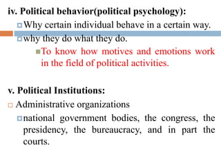iv. Political behavior(political psychology):
Why certain individual behave in a certain way.
why they do what they do.
To know how motives and emotions work
in the field of political activities.
v. Political Institutions:
 Administrative organizations
national government bodies, the congress, the
presidency, the bureaucracy, and in part the
courts.
 