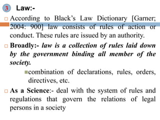 Law:-
 According to Black’s Law Dictionary [Garner;
2004: 900] law consists of rules of action or
conduct. These rules are issued by an authority.
 Broadly:- law is a collection of rules laid down
by the government binding all member of the
society.
combination of declarations, rules, orders,
directives, etc.
 As a Science:- deal with the system of rules and
regulations that govern the relations of legal
persons in a society
3
 