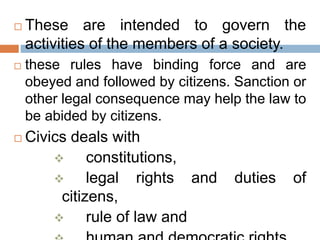  These are intended to govern the
activities of the members of a society.
 these rules have binding force and are
obeyed and followed by citizens. Sanction or
other legal consequence may help the law to
be abided by citizens.
 Civics deals with
 constitutions,
 legal rights and duties of
citizens,
 rule of law and
 
