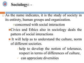 Sociology: -
 As the name indicates, it is the study of society in
its entirety, human groups and organization.
concerned with social interaction
Civics and Ethics also in sociology deals the
pattern of social interactions
 It will help as to understand the culture, norm
of different societies.
help to develop the notion of tolerance,
respect in terms of differences of culture,
 can appreciate diversities
4
 