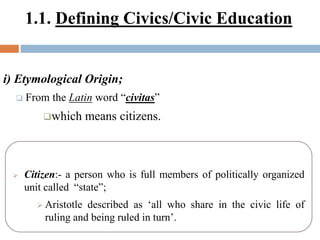 1.1. Defining Civics/Civic Education
i) Etymological Origin;
 From the Latin word “civitas”
which means citizens.
 Citizen:- a person who is full members of politically organized
unit called “state”;
 Aristotle described as ‘all who share in the civic life of
ruling and being ruled in turn’.
 