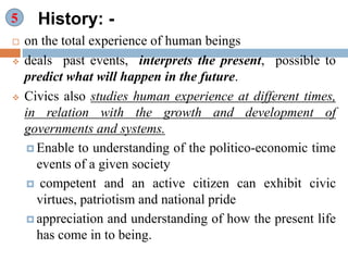 History: -
 on the total experience of human beings
 deals past events, interprets the present, possible to
predict what will happen in the future.
 Civics also studies human experience at different times,
in relation with the growth and development of
governments and systems.
 Enable to understanding of the politico-economic time
events of a given society
 competent and an active citizen can exhibit civic
virtues, patriotism and national pride
 appreciation and understanding of how the present life
has come in to being.
5
 