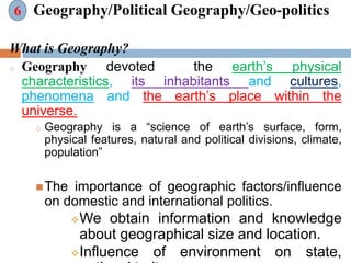 Geography/Political Geography/Geo-politics
What is Geography?
o Geography devoted the earth’s physical
characteristics, its inhabitants and cultures,
phenomena and the earth’s place within the
universe.
o Geography is a “science of earth’s surface, form,
physical features, natural and political divisions, climate,
population”
The importance of geographic factors/influence
on domestic and international politics.
We obtain information and knowledge
about geographical size and location.
Influence of environment on state,
6
 