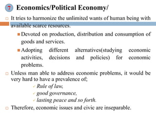 Economics/Political Economy/
 It tries to harmonize the unlimited wants of human being with
available scarce resources.
 Devoted on production, distribution and consumption of
goods and services.
 Adopting different alternatives(studying economic
activities, decisions and policies) for economic
problems.
 Unless man able to address economic problems, it would be
very hard to have a prevalence of;
 Rule of law,
 good governance,
 lasting peace and so forth.
 Therefore, economic issues and civic are inseparable.
7
 