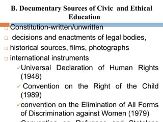 B. Documentary Sources of Civic and Ethical
Education
 Constitution-written/unwritten
 decisions and enactments of legal bodies,
 historical sources, films, photographs
 international instruments
Universal Declaration of Human Rights
(1948)
 Convention on the Right of the Child
(1989)
convention on the Elimination of All Forms
of Discrimination against Women (1979)
 