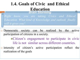 1.4. Goals of Civic and Ethical
Education
 Democratic society can be realized by the active
participation of citizens in a society.
Citizen’s engagement to participate in civic
life is not similar across different countries.
 intensity of citizen’s active participation reflect the
realization of the goals
 