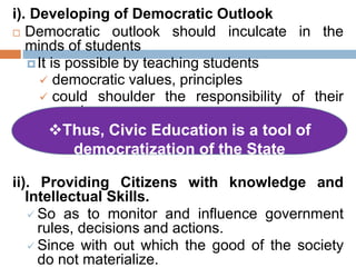 i). Developing of Democratic Outlook
 Democratic outlook should inculcate in the
minds of students
It is possible by teaching students
 democratic values, principles
 could shoulder the responsibility of their
country
ii). Providing Citizens with knowledge and
Intellectual Skills.
 So as to monitor and influence government
rules, decisions and actions.
 Since with out which the good of the society
do not materialize.
Thus, Civic Education is a tool of
democratization of the State
 