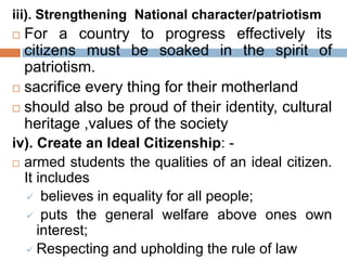 iii). Strengthening National character/patriotism
 For a country to progress effectively its
citizens must be soaked in the spirit of
patriotism.
 sacrifice every thing for their motherland
 should also be proud of their identity, cultural
heritage ,values of the society
iv). Create an Ideal Citizenship: -
 armed students the qualities of an ideal citizen.
It includes
 believes in equality for all people;
 puts the general welfare above ones own
interest;
 Respecting and upholding the rule of law
 