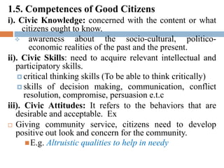 1.5. Competences of Good Citizens
i). Civic Knowledge: concerned with the content or what
citizens ought to know.
 awareness about the socio-cultural, politico-
economic realities of the past and the present.
ii). Civic Skills: need to acquire relevant intellectual and
participatory skills.
 critical thinking skills (To be able to think critically)
 skills of decision making, communication, conflict
resolution, compromise, persuasion e.t.c
iii). Civic Attitudes: It refers to the behaviors that are
desirable and acceptable. Ex
 Giving community service, citizens need to develop
positive out look and concern for the community.
E.g. Altruistic qualities to help in needy
 