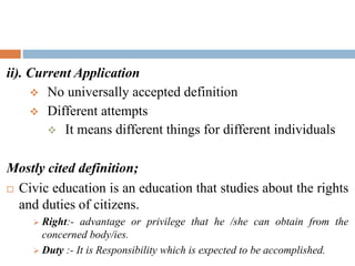 ii). Current Application
 No universally accepted definition
 Different attempts
 It means different things for different individuals
Mostly cited definition;
 Civic education is an education that studies about the rights
and duties of citizens.
 Right:- advantage or privilege that he /she can obtain from the
concerned body/ies.
 Duty :- It is Responsibility which is expected to be accomplished.
 
