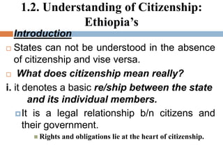 1.2. Understanding of Citizenship:
Ethiopia’s
 Introduction
 States can not be understood in the absence
of citizenship and vise versa.
 What does citizenship mean really?
i. it denotes a basic re/ship between the state
and its individual members.
It is a legal relationship b/n citizens and
their government.
 Rights and obligations lie at the heart of citizenship.
 