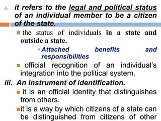 ii. it refers to the legal and political status
of an individual member to be a citizen
of the state.
 the status of individuals in a state and
outside a state.
 Attached benefits and
responsibilities
 official recognition of an individual’s
integration into the political system.
iii. An instrument of identification.
 it is an official identity that distinguishes
from others.
it is a way by which citizens of a state can
be distinguished from citizens of other
 