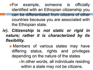 For example, someone is officially
identified with an Ethiopian citizenship you
can be differentiated from citizens of other
countries because you are associated with
the Ethiopian state.
iv). Citizenship is not static or rigid in
nature; rather it is characterized by its
flexibility.
 Members of various states may have
differing status, rights and privileges
depending on the nature of the states
In other words, all individuals residing
within a state may not be citizens.
 