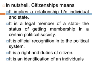  In nutshell, Citizenships means
It implies a relationship b/n individual
and state.
It is a legal member of a state- the
status of getting membership in a
certain political society.
It is official recognition in to the political
system.
It is a right and duties of citizen.
It is an identification of an individuals
 