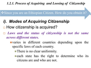 1.2.1. Process of Acquiring and Loosing of Citizenship
i). Modes of Acquiring Citizenship
 How citizenship is acquired?
 Laws and the status of citizenship is not the same
across different states.
varies in different countries depending upon the
specific laws of each country.
There is no clear uniformity.
each state has the right to determine who its
citizens are and who are not.
Since you are an Ethiopian Citizen. How do you obtain it?
 
