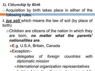 1). Citizenship by Birth
 Acquisition by birth takes place in either of the
following rules.
i. jus soli which means the law of soil (by place of
birth)
Children are citizens of the nation in which they
are born, no matter what the parents’
nationalities are.
E.g. U.S.A, Britain, Canada
Exception:-
delegates of foreign countries with
diplomatic mission
International organization representatives
 