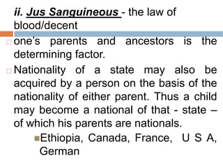 ii. Jus Sanguineous - the law of
blood/decent
 one’s parents and ancestors is the
determining factor.
 Nationality of a state may also be
acquired by a person on the basis of the
nationality of either parent. Thus a child
may become a national of that - state –
of which his parents are nationals.
Ethiopia, Canada, France, U S A,
German
 