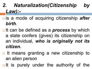 2. Naturalization(Citizenship by
Law):-
 is a mode of acquiring citizenship after
birth.
 It can be defined as a process by which
a state confers (gives) its citizenship on
an individual, who is originally not its
citizen.
 It means granting a new citizenship to
an alien person
 It is purely under the authority of the
 