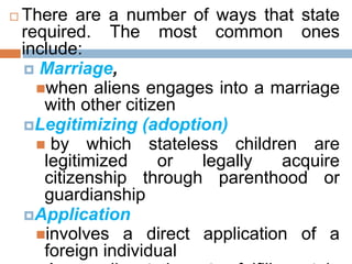  There are a number of ways that state
required. The most common ones
include:
 Marriage,
when aliens engages into a marriage
with other citizen
Legitimizing (adoption)
 by which stateless children are
legitimized or legally acquire
citizenship through parenthood or
guardianship
Application
involves a direct application of a
foreign individual
 