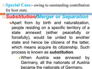  Special Case:- owing to outstanding contribution
for host state.
 Substitution/Merger or Separation
Apart from by birth and naturalization,
people residing on a specific territory of a
state annexed (either peacefully or
forcefully), would be united to another
state and hence be citizens of the latter,
which means acquire its citizenship. Such
process is known as substitution.
When Austria was annexed by
Germany, all the nationals of Austria
became the nationals of Germany.
 