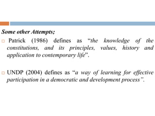 Some other Attempts;
 Patrick (1986) defines as “the knowledge of the
constitutions, and its principles, values, history and
application to contemporary life”.
 UNDP (2004) defines as “a way of learning for effective
participation in a democratic and development process”.
 