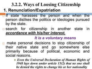 3.2.2. Ways of Loosing Citizenship
1. Renunciation/Expatriation
 If state harasses the person and when the
person dislikes the politics or ideologies pursued
by the state.
 search for citizenship in another state in
accordance with his/her interest.
It is a voluntary means
 make personal decisions to stop citizenship of
their native state and go somewhere else
primarily because of political, economic and
social reasons.
 Even the Universal Declaration of Human Rights of
1948 lays down under article 15(2) that no one shall
be denied the rights to change his or her nationality
 