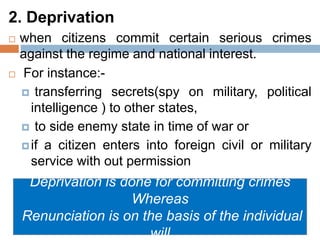 2. Deprivation
 when citizens commit certain serious crimes
against the regime and national interest.
 For instance:-
 transferring secrets(spy on military, political
intelligence ) to other states,
 to side enemy state in time of war or
if a citizen enters into foreign civil or military
service with out permission
Deprivation is done for committing crimes
Whereas
Renunciation is on the basis of the individual
will
 