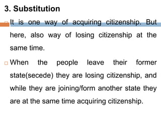 3. Substitution
 It is one way of acquiring citizenship. But
here, also way of losing citizenship at the
same time.
 When the people leave their former
state(secede) they are losing citizenship, and
while they are joining/form another state they
are at the same time acquiring citizenship.
 