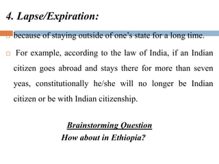 4. Lapse/Expiration:
 because of staying outside of one’s state for a long time.
 For example, according to the law of India, if an Indian
citizen goes abroad and stays there for more than seven
yeas, constitutionally he/she will no longer be Indian
citizen or be with Indian citizenship.
Brainstorming Question
How about in Ethiopia?
 