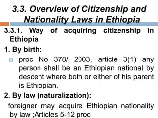 3.3. Overview of Citizenship and
Nationality Laws in Ethiopia
3.3.1. Way of acquiring citizenship in
Ethiopia
1. By birth:
 proc No 378/ 2003, article 3(1) any
person shall be an Ethiopian national by
descent where both or either of his parent
is Ethiopian.
2. By law (naturalization):
foreigner may acquire Ethiopian nationality
by law ;Articles 5-12 proc
 