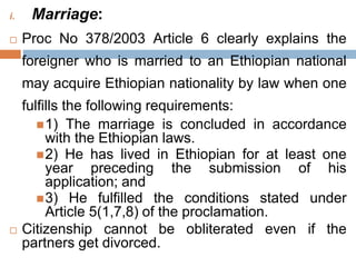 i. Marriage:
 Proc No 378/2003 Article 6 clearly explains the
foreigner who is married to an Ethiopian national
may acquire Ethiopian nationality by law when one
fulfills the following requirements:
1) The marriage is concluded in accordance
with the Ethiopian laws.
2) He has lived in Ethiopian for at least one
year preceding the submission of his
application; and
3) He fulfilled the conditions stated under
Article 5(1,7,8) of the proclamation.
 Citizenship cannot be obliterated even if the
partners get divorced.
 