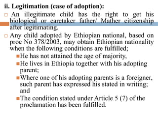 ii. Legitimation (case of adoption):
 An illegitimate child has the right to get his
biological or caretaker father/ Mather citizenship
after legitimating.
 Any child adopted by Ethiopian national, based on
proc No 378/2003, may obtain Ethiopian nationality
when the following conditions are fulfilled;
He has not attained the age of majority,
He lives in Ethiopia together with his adopting
parent;
Where one of his adopting parents is a foreigner,
such parent has expressed his stated in writing;
and
The condition stated under Article 5 (7) of the
proclamation has been fulfilled.
 