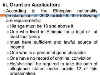 iii. Grant on Application:
 According to the Ethiopian nationality
proclamation of 2003 article 5, the following
are requirements:
His age must be 18 and above it
One who lived in Ethiopia for a total of at
least four years
must have sufficient and lawful source of
income
One who is a person of good character
One have no record of criminal conviction
He/she shall be required to take the oath of
allegiance stated under article 12 of this
proclamation.
 
