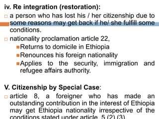 iv. Re integration (restoration):
 a person who has lost his / her citizenship due to
some reasons may get back if he/ she fulfill some
conditions.
 nationality proclamation article 22,
Returns to domicile in Ethiopia
Renounces his foreign nationality
Applies to the security, immigration and
refugee affairs authority.
V. Citizenship by Special Case:
 article 8, a foreigner who has made an
outstanding contribution in the interest of Ethiopia
may get Ethiopia nationality irrespective of the
 