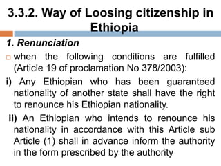 3.3.2. Way of Loosing citizenship in
Ethiopia
1. Renunciation
 when the following conditions are fulfilled
(Article 19 of proclamation No 378/2003):
i) Any Ethiopian who has been guaranteed
nationality of another state shall have the right
to renounce his Ethiopian nationality.
ii) An Ethiopian who intends to renounce his
nationality in accordance with this Article sub
Article (1) shall in advance inform the authority
in the form prescribed by the authority
 