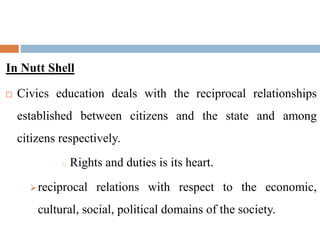 In Nutt Shell
 Civics education deals with the reciprocal relationships
established between citizens and the state and among
citizens respectively.
o Rights and duties is its heart.
reciprocal relations with respect to the economic,
cultural, social, political domains of the society.
 