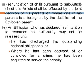 iii) renunciation of child pursuant to sub-Article
(1) of this Article shall be effected by the joint
decision of his parents or, where one of his
parents is a foreigner, by the decision of the
Ethiopian parent.
iv) An Ethiopian who has declared his intention
to renounce his nationality may not be
released until
He has discharged his outstanding
national obligations, or
Where he has been accused of or
convicted for a crime, he has been
acquitted or served the penalty.
 